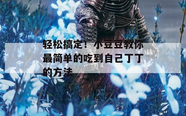 轻松搞定！小豆豆教你最简单的吃到自己丁丁的方法
