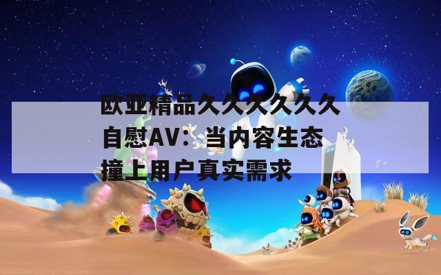 欧亚精品久久久久久久自慰AV：当内容生态撞上用户真实需求