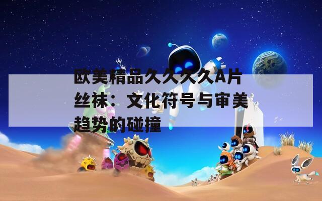 欧美精品久久久久A片丝袜：文化符号与审美趋势的碰撞