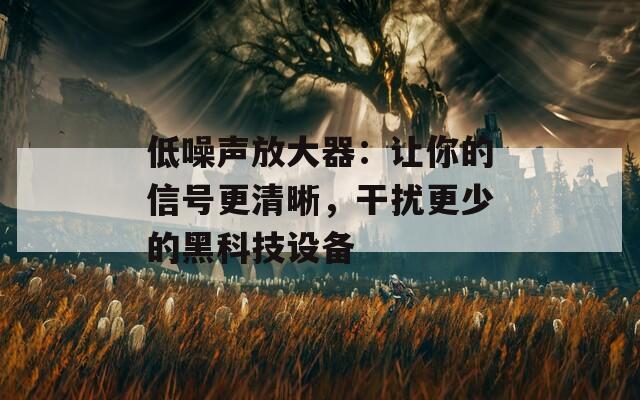 低噪声放大器：让你的信号更清晰，干扰更少的黑科技设备