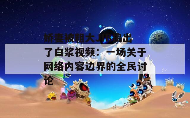 娇妻被粗大JIB捣出了白浆视频：一场关于网络内容边界的全民讨论