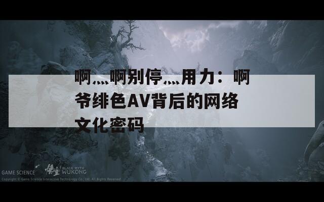 啊灬啊别停灬用力：啊爷绯色AV背后的网络文化密码