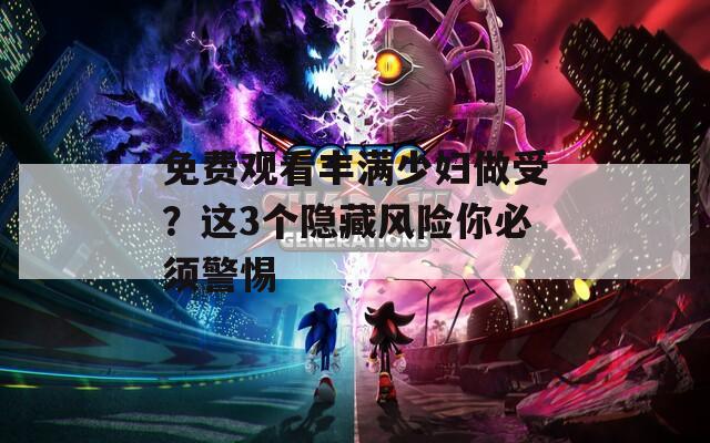 免费观看丰满少妇做受？这3个隐藏风险你必须警惕