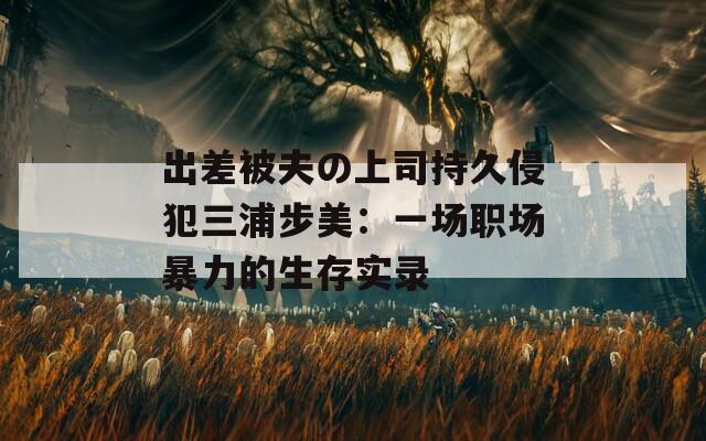 出差被夫の上司持久侵犯三浦步美：一场职场暴力的生存实录