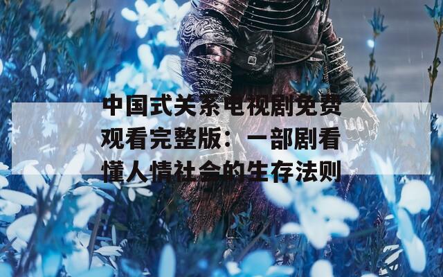 中国式关系电视剧免费观看完整版：一部剧看懂人情社会的生存法则
