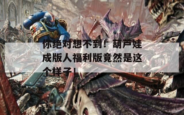 你绝对想不到！葫芦娃成版人福利版竟然是这个样子！