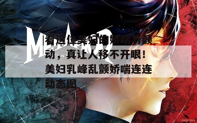 看这位美妇的娇喘与颤动，真让人移不开眼！美妇乳峰乱颤娇喘连连动态图