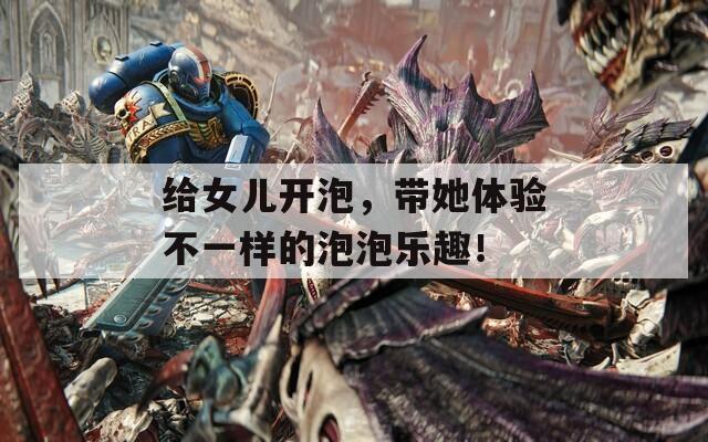 给女儿开泡，带她体验不一样的泡泡乐趣！
