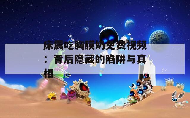 床震吃胸膜奶免费视频：背后隐藏的陷阱与真相