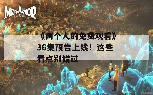 《两个人的免费观看》36集预告上线！这些看点别错过