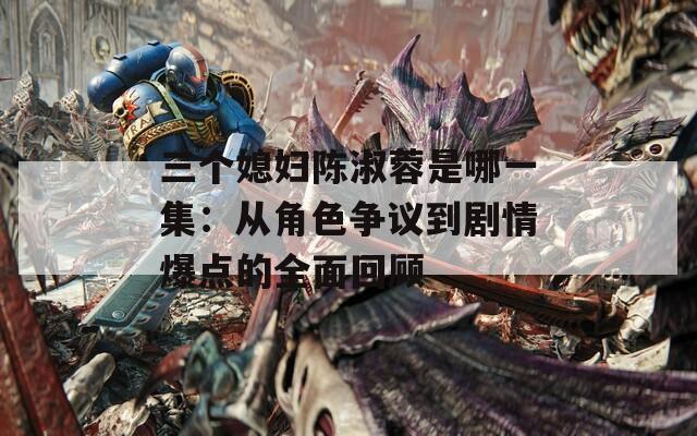 三个媳妇陈淑蓉是哪一集：从角色争议到剧情爆点的全面回顾