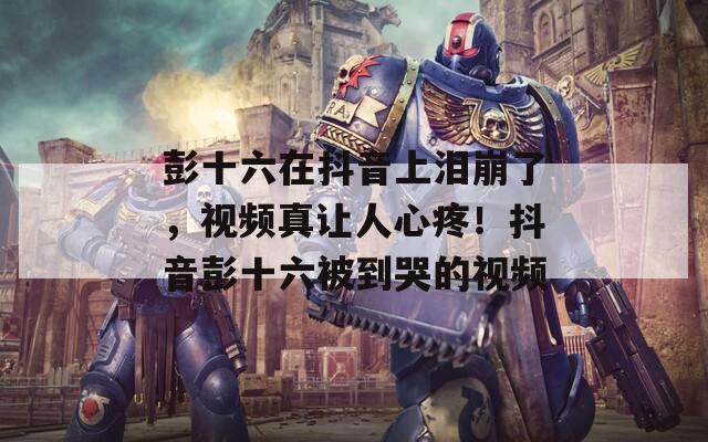 彭十六在抖音上泪崩了，视频真让人心疼！抖音彭十六被到哭的视频