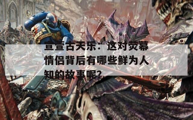 宣萱古天乐：这对荧幕情侣背后有哪些鲜为人知的故事呢？