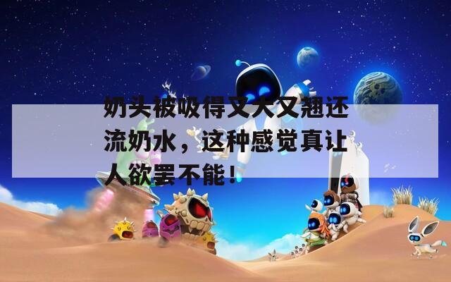 奶头被吸得又大又翘还流奶水，这种感觉真让人欲罢不能！