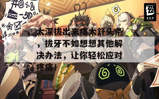 太深拔出来痛太舒头条，拔牙不如想想其他解决办法，让你轻松应对疼痛！