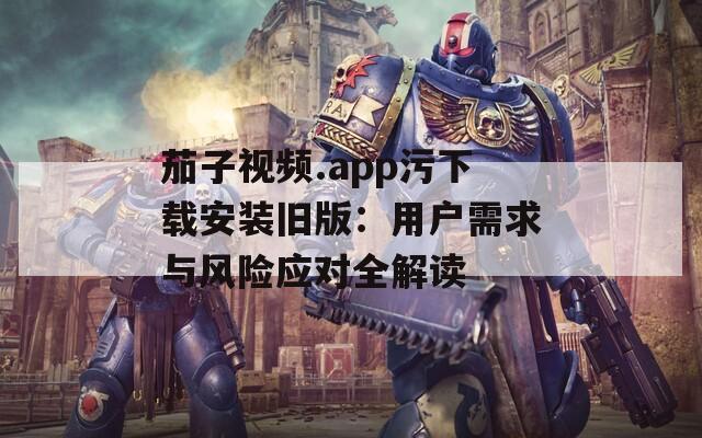 茄子视频.app污下载安装旧版：用户需求与风险应对全解读