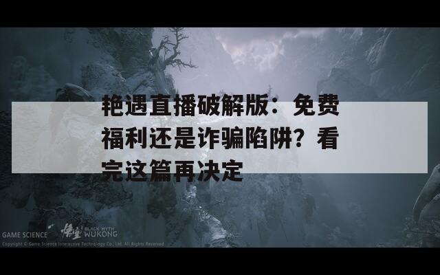 艳遇直播破解版：免费福利还是诈骗陷阱？看完这篇再决定