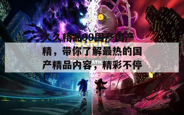 久久精品99国产国产精，带你了解最热的国产精品内容，精彩不停！