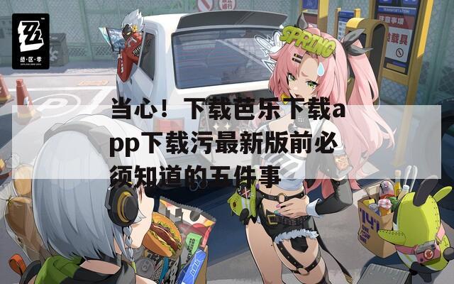 当心！下载芭乐下载app下载污最新版前必须知道的五件事
