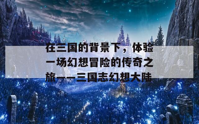 在三国的背景下，体验一场幻想冒险的传奇之旅——三国志幻想大陆