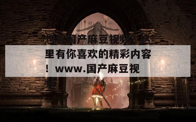 想看国产麻豆视频？这里有你喜欢的精彩内容！www.国产麻豆视频