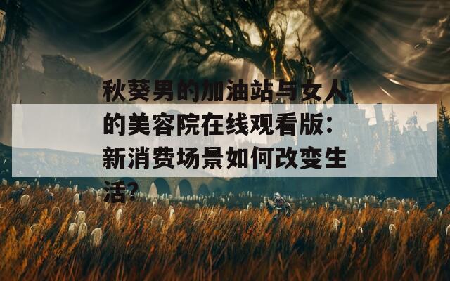 秋葵男的加油站与女人的美容院在线观看版：新消费场景如何改变生活？