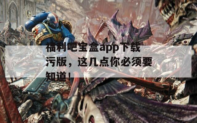 福利吧宝盒app下载污版，这几点你必须要知道！