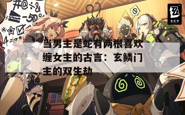 当男主是蛇有两根喜欢缠女主的古言：玄鳞门主的双生劫