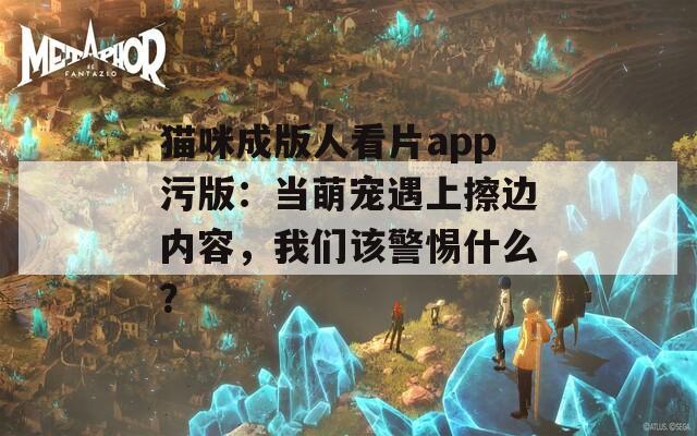 猫咪成版人看片app污版：当萌宠遇上擦边内容，我们该警惕什么？