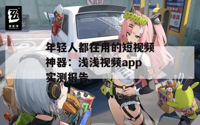 年轻人都在用的短视频神器：浅浅视频app实测报告
