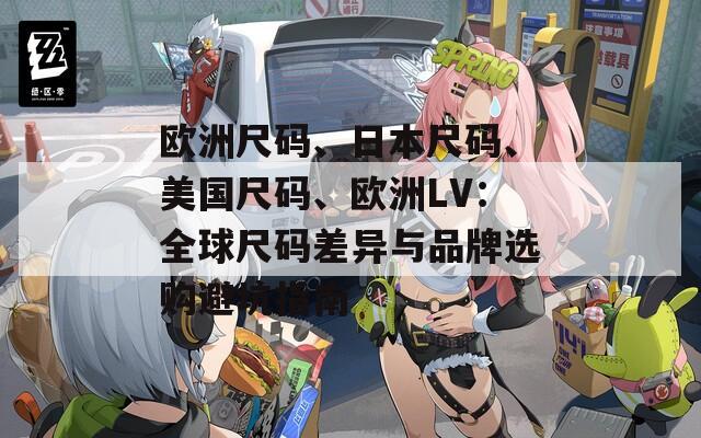 欧洲尺码、日本尺码、美国尺码、欧洲LV：全球尺码差异与品牌选购避坑指南