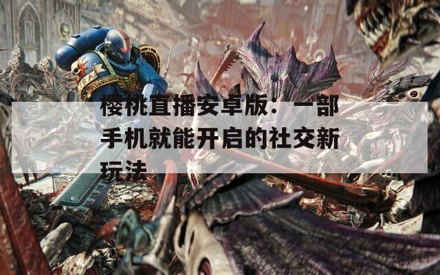 樱桃直播安卓版：一部手机就能开启的社交新玩法