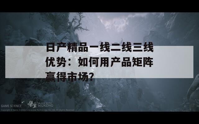 日产精品一线二线三线优势：如何用产品矩阵赢得市场？
