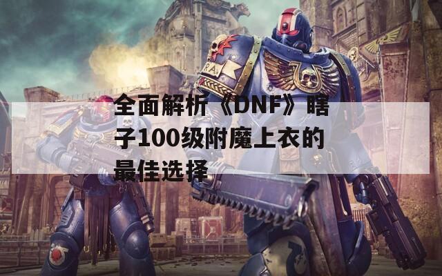全面解析《DNF》瞎子100级附魔上衣的最佳选择