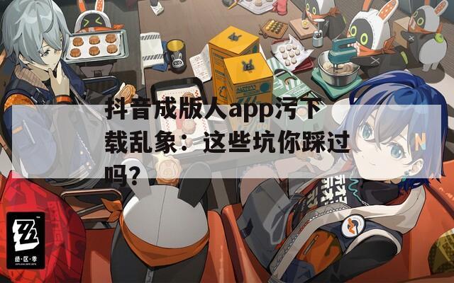 抖音成版人app污下载乱象：这些坑你踩过吗？