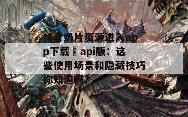 抖音奶片资源进入app下载汅api版：这些使用场景和隐藏技巧你知道吗？