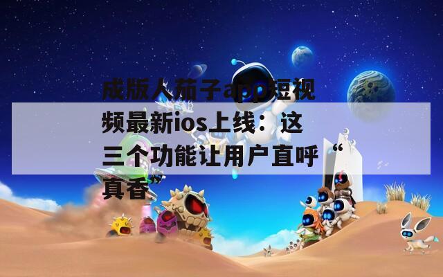 成版人茄子app短视频最新ios上线：这三个功能让用户直呼“真香”