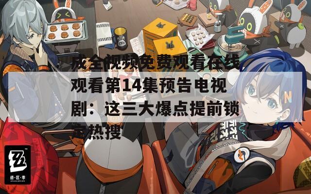 成全视频免费观看在线观看第14集预告电视剧：这三大爆点提前锁定热搜