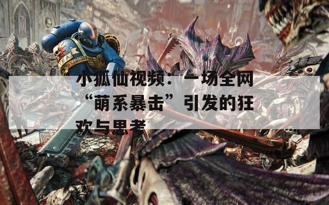 小狐仙视频：一场全网“萌系暴击”引发的狂欢与思考