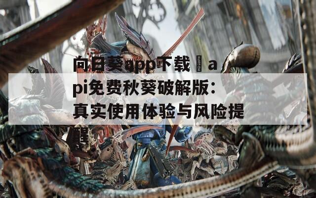 向日葵app下载汅api免费秋葵破解版：真实使用体验与风险提醒
