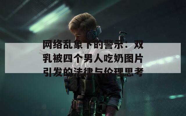 网络乱象下的警示：双乳被四个男人吃奶图片引发的法律与伦理思考