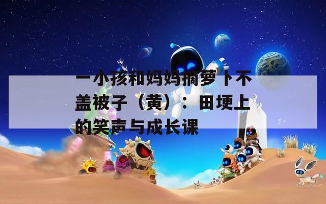 一小孩和妈妈摘萝卜不盖被子（黄）：田埂上的笑声与成长课
