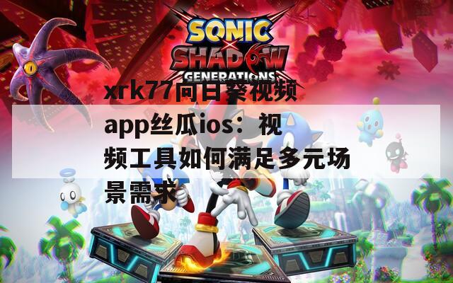 xrk77向日葵视频app丝瓜ios：视频工具如何满足多元场景需求