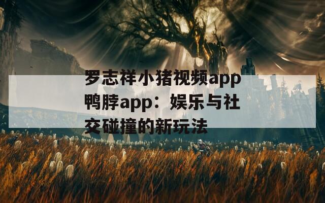罗志祥小猪视频app鸭脖app：娱乐与社交碰撞的新玩法