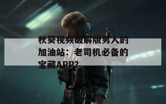 秋葵视频破解版男人的加油站：老司机必备的宝藏APP？