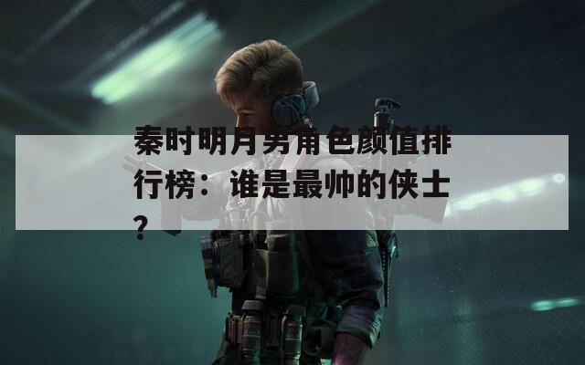 秦时明月男角色颜值排行榜：谁是最帅的侠士？