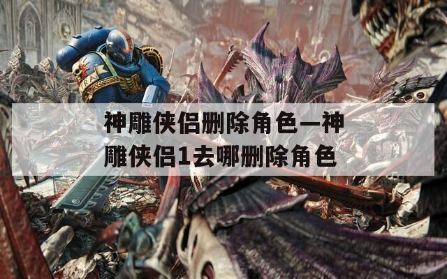 神雕侠侣删除角色—神雕侠侣1去哪删除角色