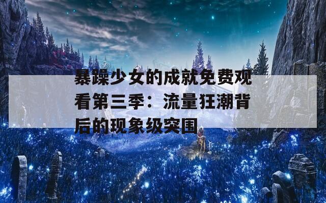 暴躁少女的成就免费观看第三季：流量狂潮背后的现象级突围