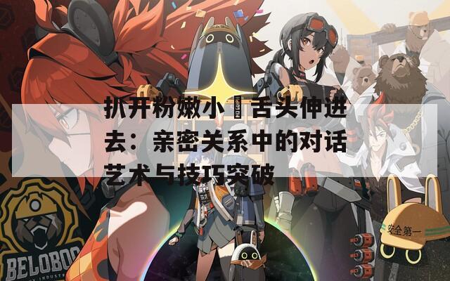 扒开粉嫩小泬舌头伸进去：亲密关系中的对话艺术与技巧突破