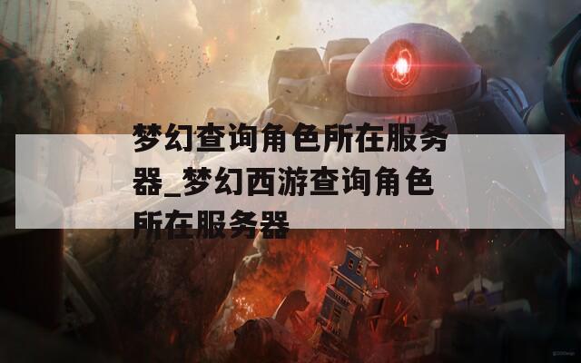 梦幻查询角色所在服务器_梦幻西游查询角色所在服务器